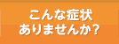 こんな症状ありませんか？